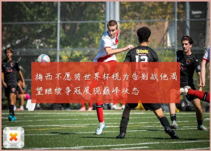 梅西不愿将世界杯视为告别战他渴望继续争冠展现巅峰状态