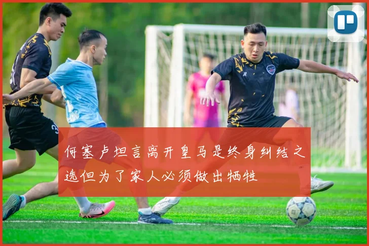 何塞卢坦言离开皇马是终身纠结之选但为了家人必须做出牺牲