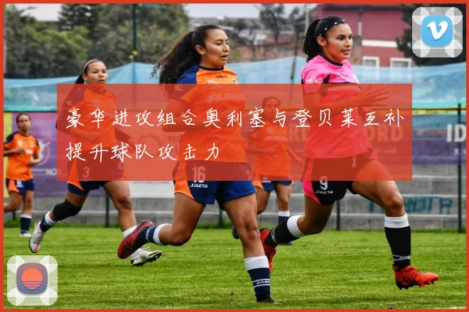 豪华进攻组合奥利塞与登贝莱互补提升球队攻击力