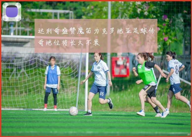达利奇盛赞魔笛为克罗地亚足球传奇地位将长久不衰
