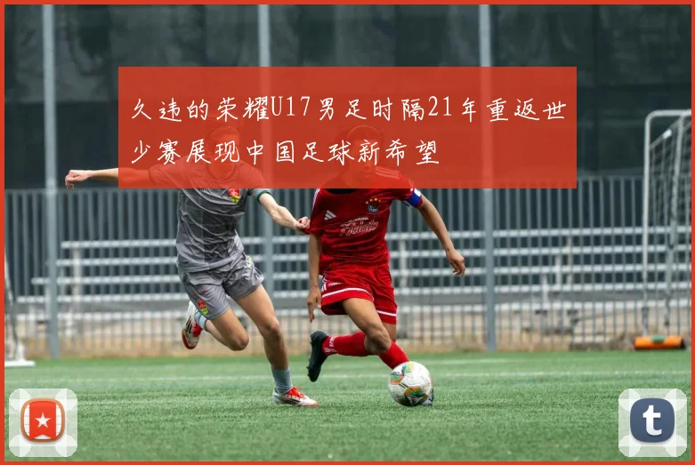久违的荣耀U17男足时隔21年重返世少赛展现中国足球新希望