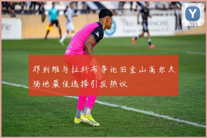 邓利维与拉科布争论旧金山高尔夫场地最佳选择引发热议