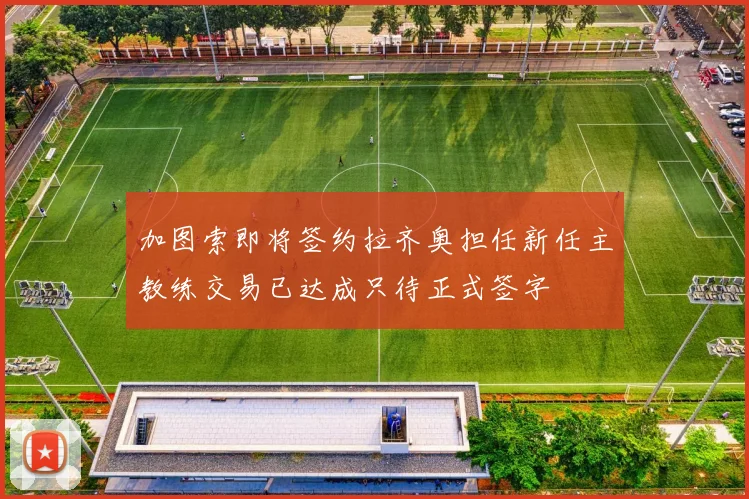 加图索即将签约拉齐奥担任新任主教练交易已达成只待正式签字