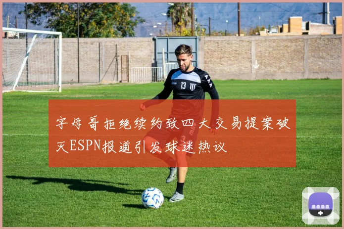 字母哥拒绝续约致四大交易提案破灭ESPN报道引发球迷热议