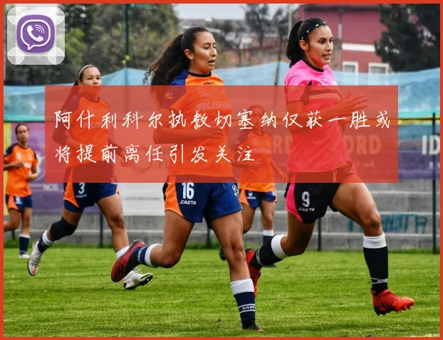 阿什利科尔执教切塞纳仅获一胜或将提前离任引发关注