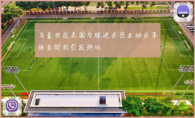 马奎尔在美国与球迷亲密互动分享快乐时刻引发热议