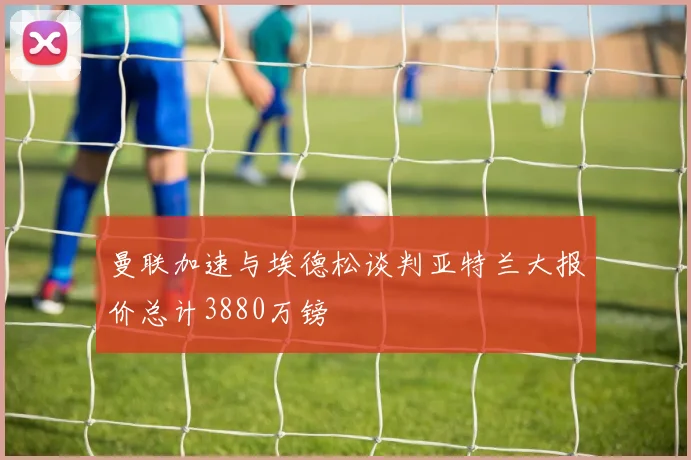 曼联加速与埃德松谈判亚特兰大报价总计3880万镑