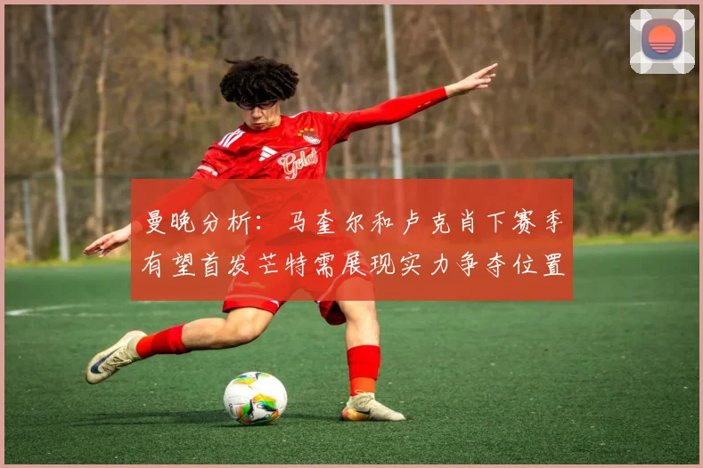 曼晚分析：马奎尔和卢克肖下赛季有望首发芒特需展现实力争夺位置
