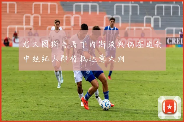 尤文图斯与马丁内斯谈判仍在进行中经纪人即将抵达意大利