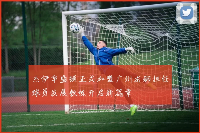 杰伊华盛顿正式加盟广州龙狮担任球员发展教练开启新篇章