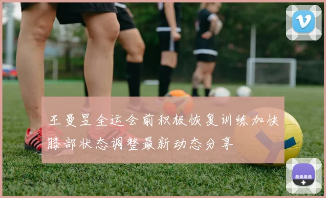 王曼昱全运会前积极恢复训练加快膝部状态调整最新动态分享