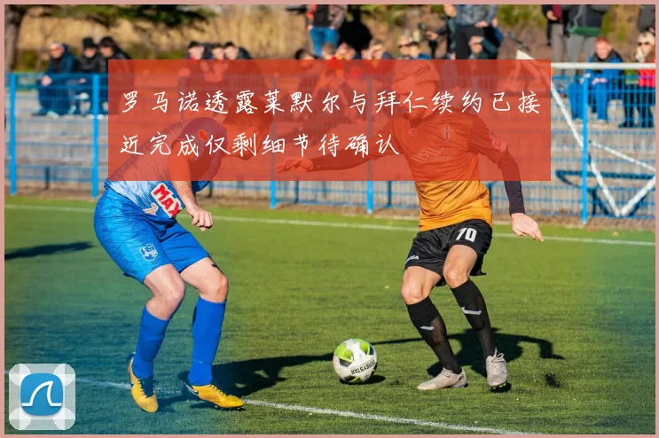罗马诺透露莱默尔与拜仁续约已接近完成仅剩细节待确认