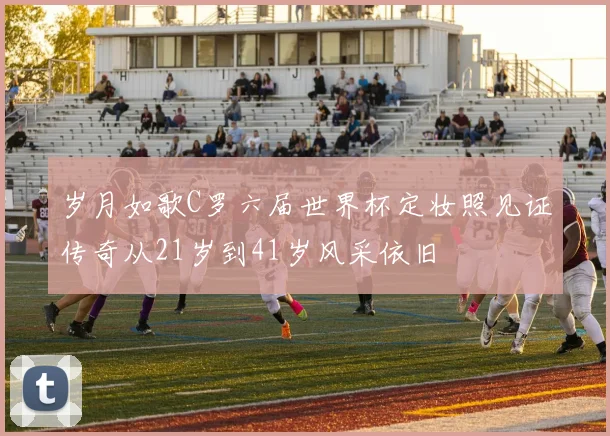 岁月如歌C罗六届世界杯定妆照见证传奇从21岁到41岁风采依旧
