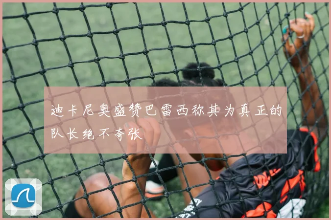 迪卡尼奥盛赞巴雷西称其为真正的队长绝不夸张