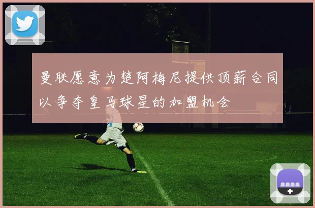曼联愿意为楚阿梅尼提供顶薪合同以争夺皇马球星的加盟机会