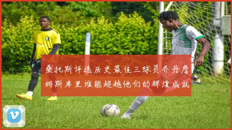 桑托斯评选历史最佳三球员乔丹詹姆斯库里谁能超越他们的辉煌成就