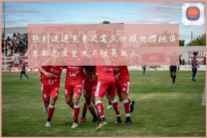 热刺追逐克鲁皮需天价报价樱桃俱乐部态度坚决不轻易放人