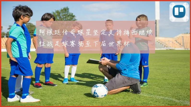 阿根廷传奇球星坚定支持梅西继续征战足球赛场至下届世界杯