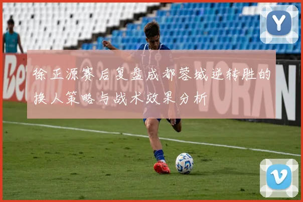 徐正源赛后复盘成都蓉城逆转胜的换人策略与战术效果分析