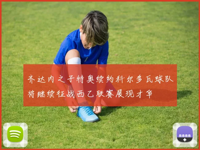 齐达内之子特奥续约科尔多瓦球队将继续征战西乙联赛展现才华